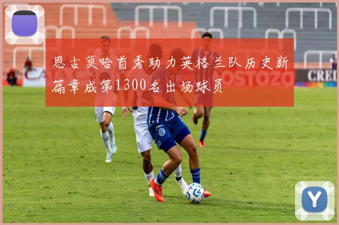 恩古莫哈首秀助力英格兰队历史新篇章成第1300名出场球员