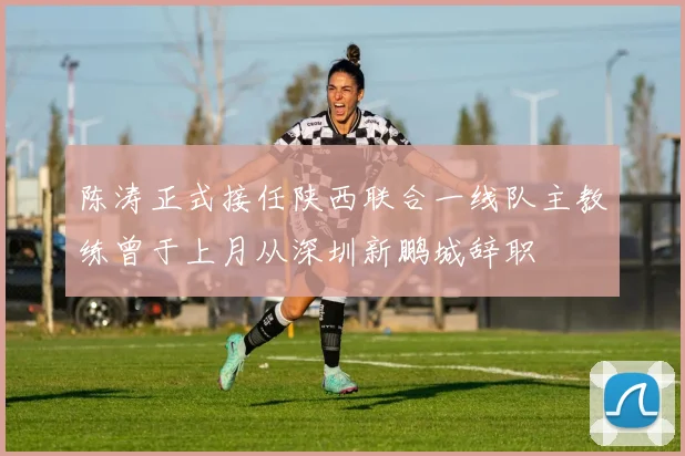 陈涛正式接任陕西联合一线队主教练曾于上月从深圳新鹏城辞职