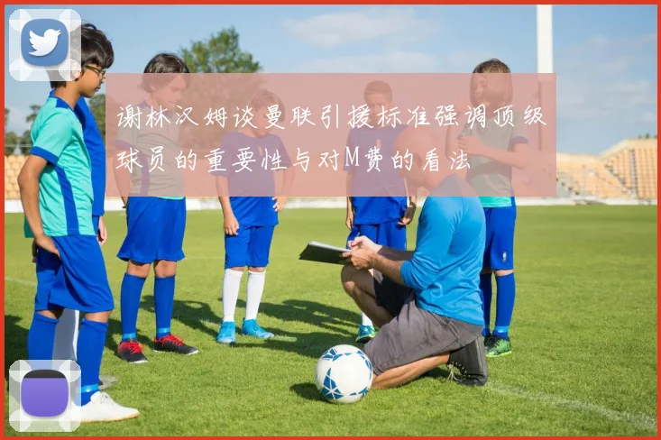 谢林汉姆谈曼联引援标准强调顶级球员的重要性与对M费的看法