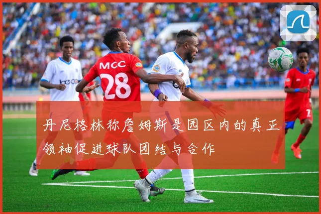 丹尼格林称詹姆斯是园区内的真正领袖促进球队团结与合作