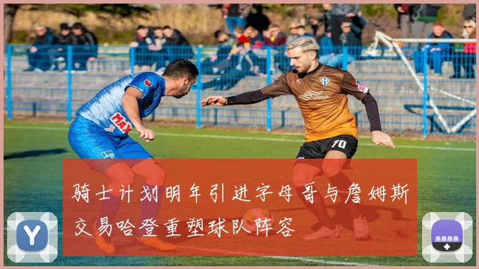 骑士计划明年引进字母哥与詹姆斯交易哈登重塑球队阵容