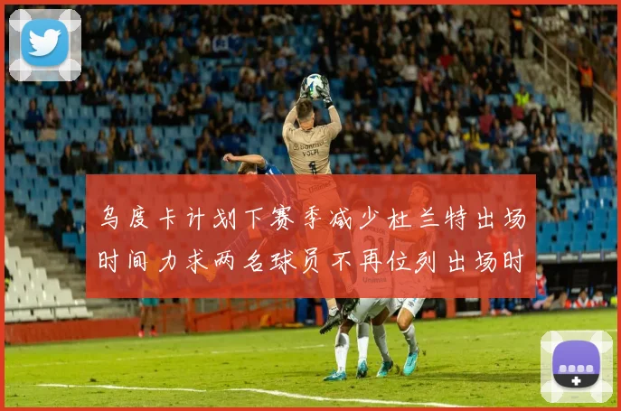 乌度卡计划下赛季减少杜兰特出场时间力求两名球员不再位列出场时间前五