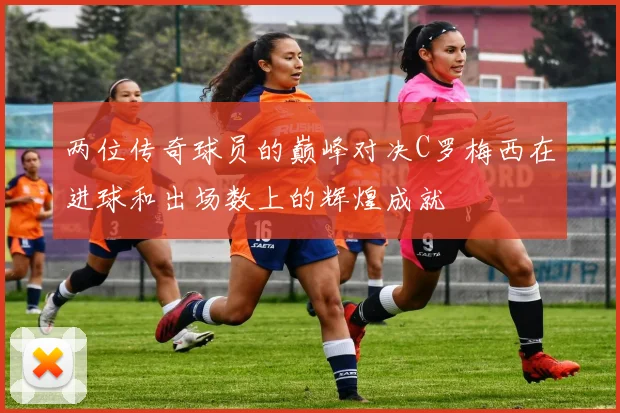 两位传奇球员的巅峰对决C罗梅西在进球和出场数上的辉煌成就