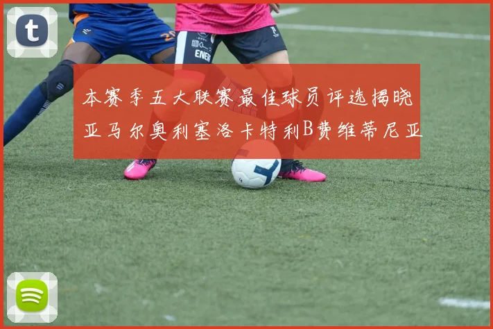 本赛季五大联赛最佳球员评选揭晓亚马尔奥利塞洛卡特利B费维蒂尼亚入围