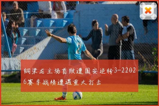 铜梁龙主场首败遭国安逆转3-22026赛季战绩遭遇重大打击