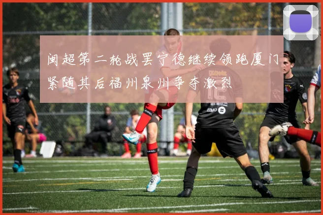 闽超第二轮战罢宁德继续领跑厦门紧随其后福州泉州争夺激烈
