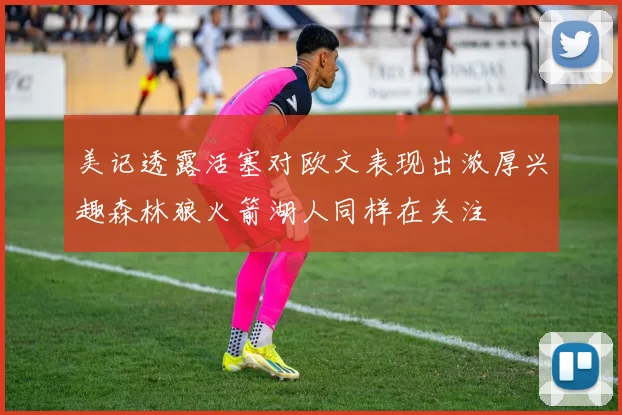 美记透露活塞对欧文表现出浓厚兴趣森林狼火箭湖人同样在关注